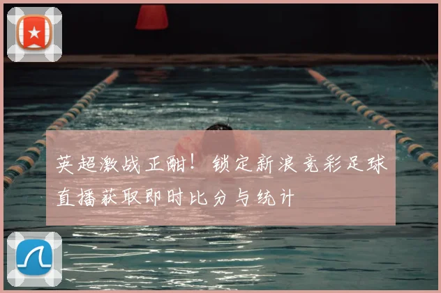 英超激战正酣！锁定新浪竞彩足球直播获取即时比分与统计