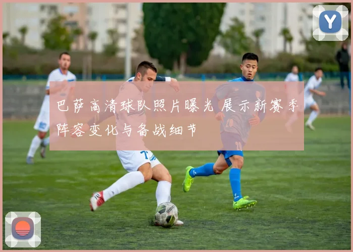 巴萨高清球队照片曝光 展示新赛季阵容变化与备战细节