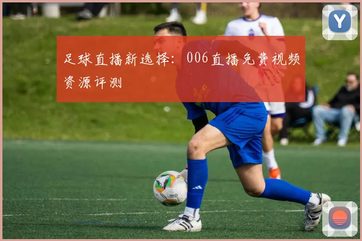 足球直播新选择：006直播免费视频资源评测