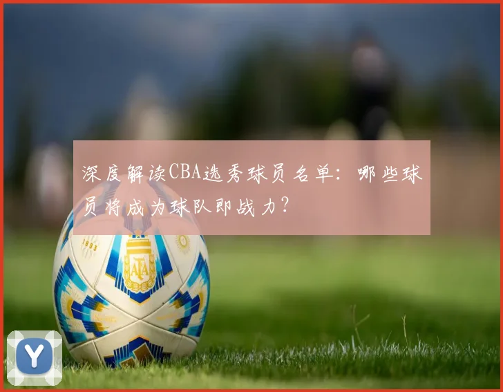 深度解读CBA选秀球员名单:哪些球员将成为球队即战力?